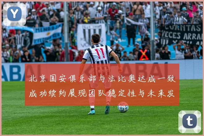 北京国安俱乐部与法比奥达成一致成功续约展现团队稳定性与未来发展潜力