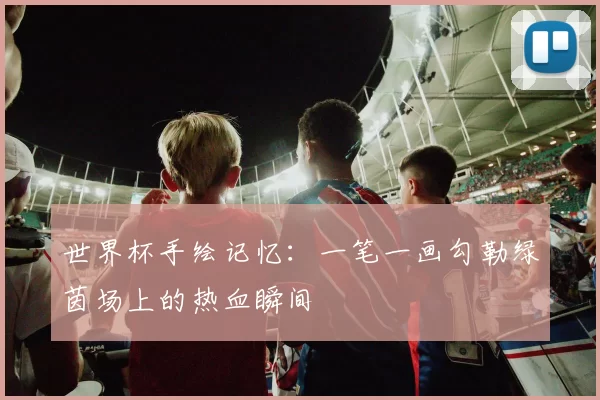 世界杯手绘记忆:一笔一画勾勒绿茵场上的热血瞬间