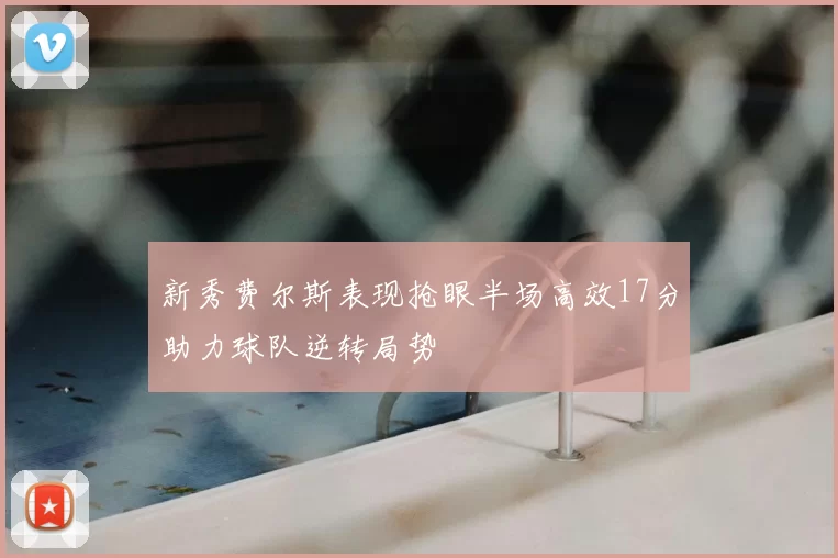 新秀费尔斯表现抢眼半场高效17分助力球队逆转局势