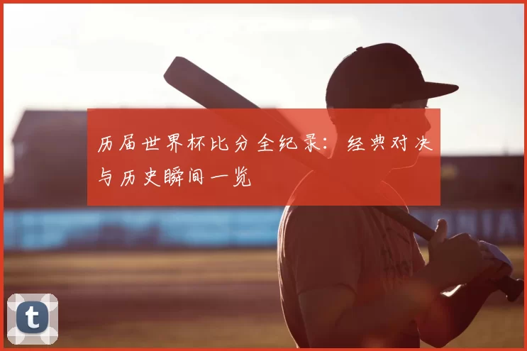 历届世界杯比分全纪录：经典对决与历史瞬间一览