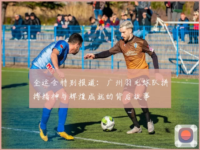 全运会特别报道：广州羽毛球队拼搏精神与辉煌成就的背后故事