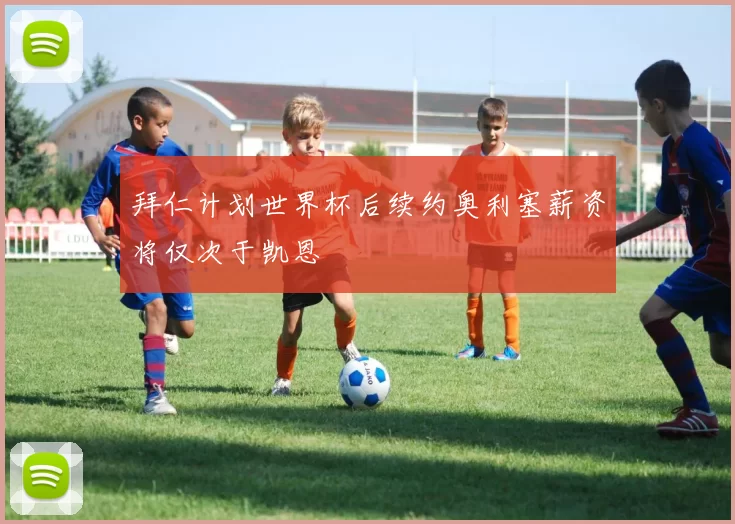 拜仁计划世界杯后续约奥利塞薪资将仅次于凯恩