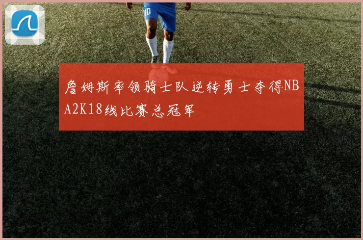 詹姆斯率领骑士队逆转勇士夺得NBA2K18线比赛总冠军