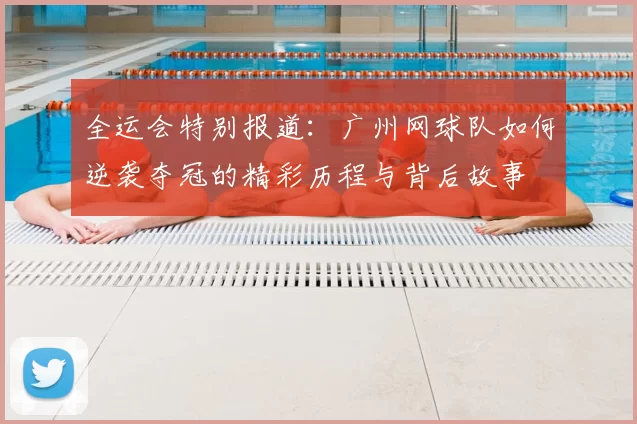 全运会特别报道:广州网球队如何逆袭夺冠的精彩历程与背后故事