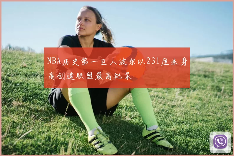 NBA历史第一巨人波尔以231厘米身高创造联盟最高纪录