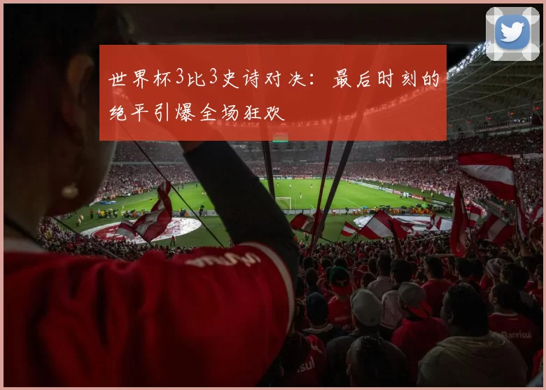 世界杯3比3史诗对决:最后时刻的绝平引爆全场狂欢