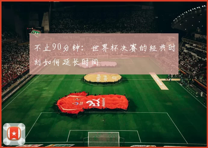 不止90分钟：世界杯决赛的经典时刻如何延长时间