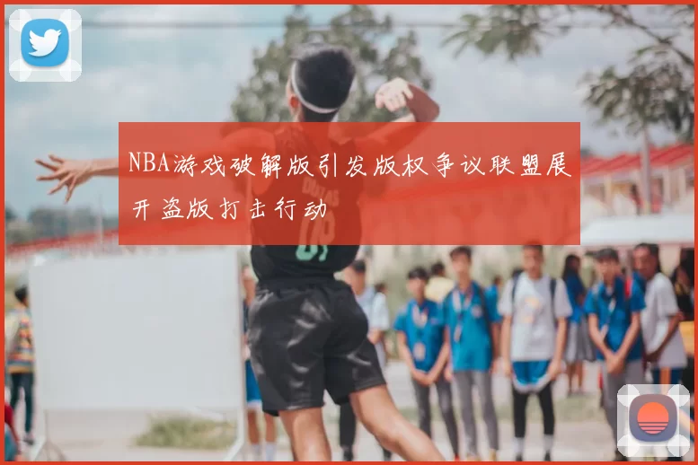 NBA游戏破解版引发版权争议联盟展开盗版打击行动