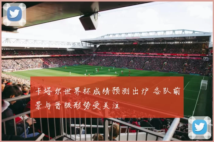 卡塔尔世界杯成绩预测出炉 各队前景与晋级形势受关注