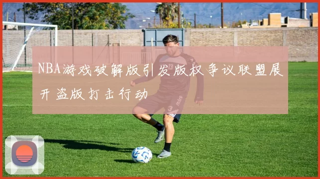 NBA游戏破解版引发版权争议联盟展开盗版打击行动