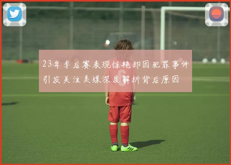 23年季后赛表现惊艳却因犯罪事件引发关注美媒深度解析背后原因