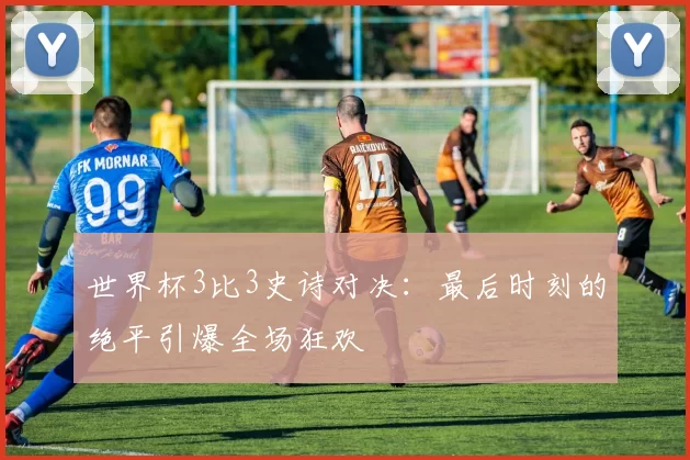 世界杯3比3史诗对决:最后时刻的绝平引爆全场狂欢