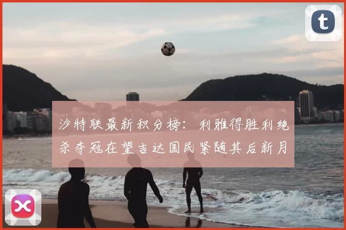 沙特联最新积分榜:利雅得胜利绝杀夺冠在望吉达国民紧随其后新月争夺激烈