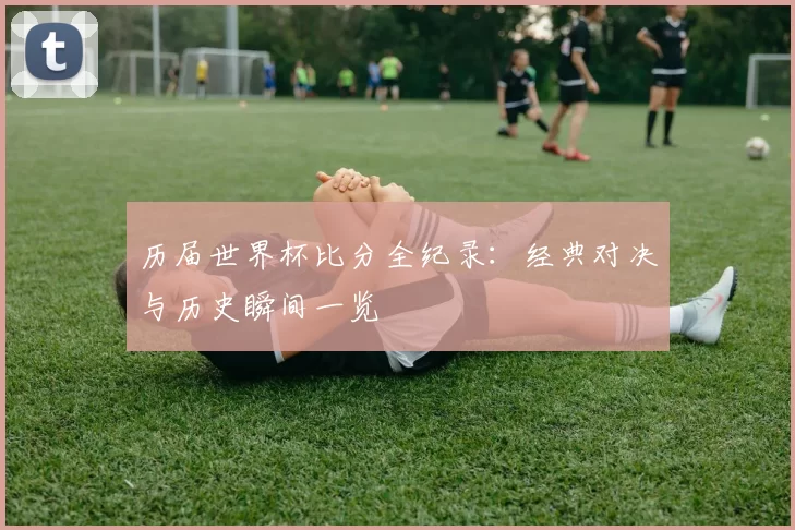 历届世界杯比分全纪录：经典对决与历史瞬间一览