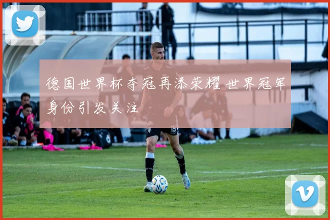 德国世界杯夺冠再添荣耀 世界冠军身份引发关注