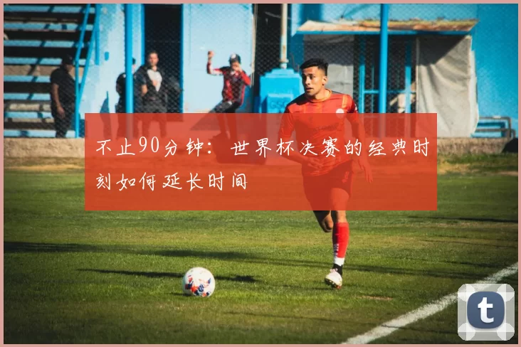 不止90分钟：世界杯决赛的经典时刻如何延长时间